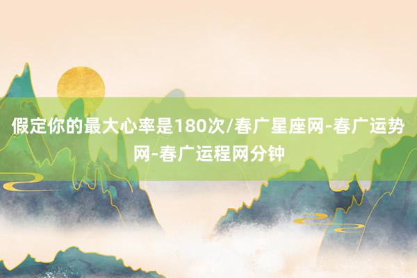 假定你的最大心率是180次/春广星座网-春广运势网-春广运程网分钟