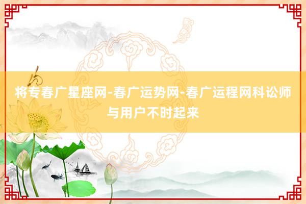 将专春广星座网-春广运势网-春广运程网科讼师与用户不时起来