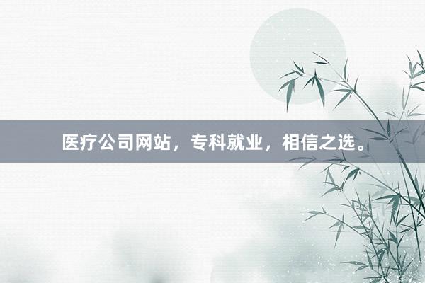 医疗公司网站，专科就业，相信之选。